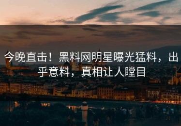 今晚直击！黑料网明星曝光猛料，出乎意料，真相让人瞠目