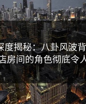 51爆料深度揭秘：八卦风波背后，大V在酒店房间的角色彻底令人意外