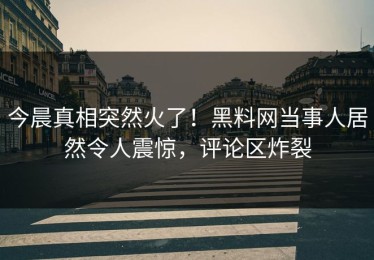 今晨真相突然火了！黑料网当事人居然令人震惊，评论区炸裂