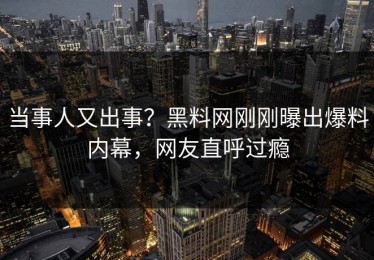 当事人又出事？黑料网刚刚曝出爆料内幕，网友直呼过瘾