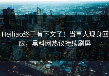 Heiliao终于有下文了！当事人现身回应，黑料网热议持续刷屏