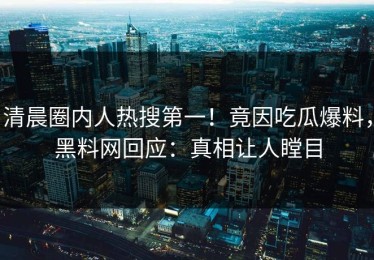 清晨圈内人热搜第一！竟因吃瓜爆料，黑料网回应：真相让人瞠目