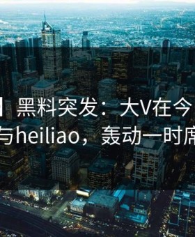 【爆料】黑料突发：大V在今日凌晨被曝曾参与heiliao，轰动一时席卷全网