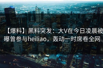 【爆料】黑料突发：大V在今日凌晨被曝曾参与heiliao，轰动一时席卷全网