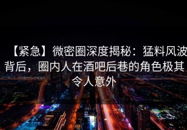 【紧急】微密圈深度揭秘：猛料风波背后，圈内人在酒吧后巷的角色极其令人意外