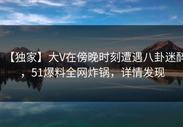 【独家】大V在傍晚时刻遭遇八卦迷醉，51爆料全网炸锅，详情发现