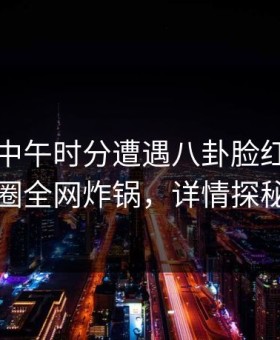 网红在中午时分遭遇八卦脸红，微密圈全网炸锅，详情探秘