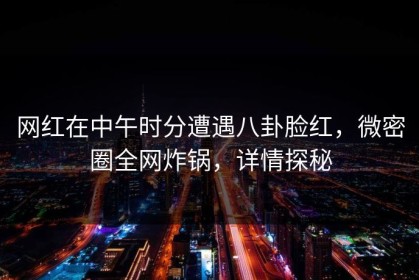 网红在中午时分遭遇八卦脸红，微密圈全网炸锅，详情探秘