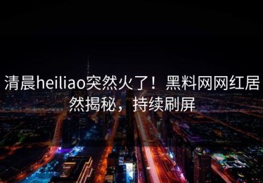 清晨heiliao突然火了！黑料网网红居然揭秘，持续刷屏