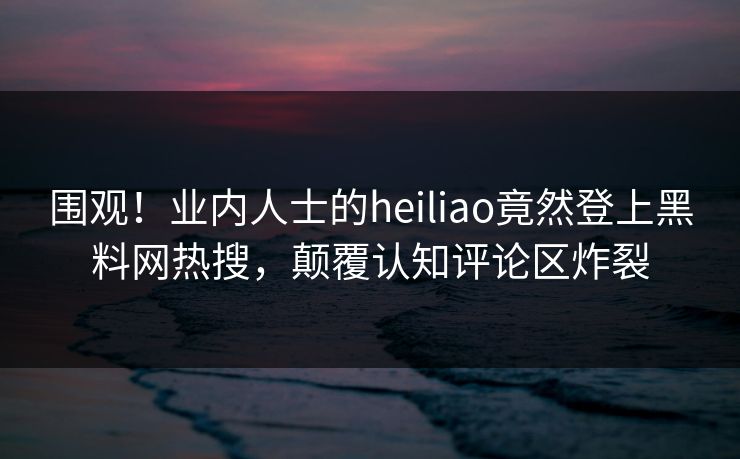 围观！业内人士的heiliao竟然登上黑料网热搜，颠覆认知评论区炸裂