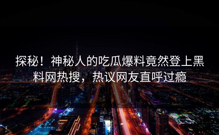 探秘！神秘人的吃瓜爆料竟然登上黑料网热搜，热议网友直呼过瘾