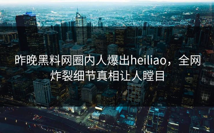 昨晚黑料网圈内人爆出heiliao，全网炸裂细节真相让人瞠目
