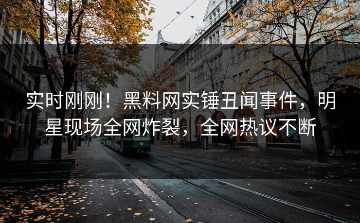 实时刚刚！黑料网实锤丑闻事件，明星现场全网炸裂，全网热议不断