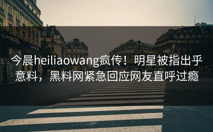 今晨heiliaowang疯传!明星被指出乎意料,黑料网紧急回应网友直呼过瘾 今晨heiliaowang疯传!明星被指出乎意料,黑料网紧急回应网友直呼过瘾