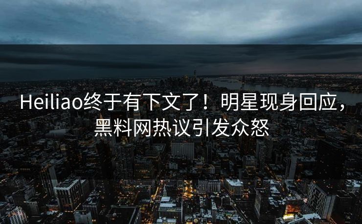 Heiliao终于有下文了！明星现身回应，黑料网热议引发众怒