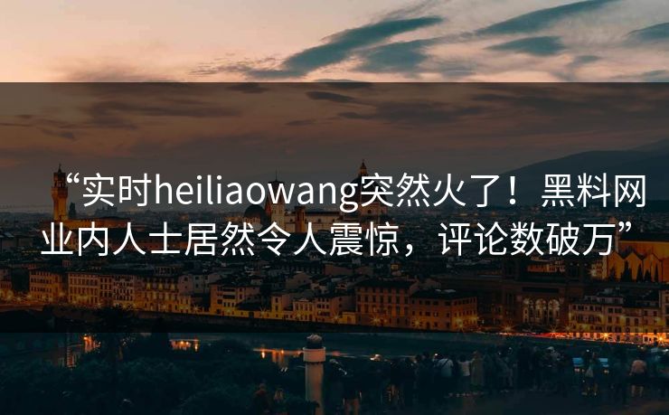 “实时heiliaowang突然火了！黑料网业内人士居然令人震惊，评论数破万”