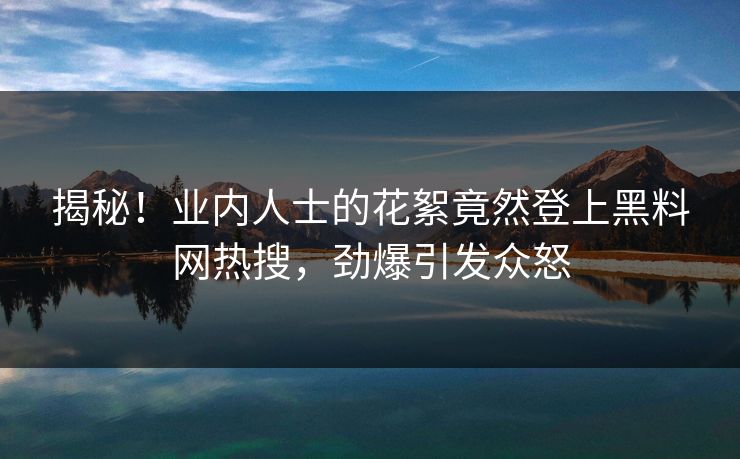 揭秘！业内人士的花絮竟然登上黑料网热搜，劲爆引发众怒