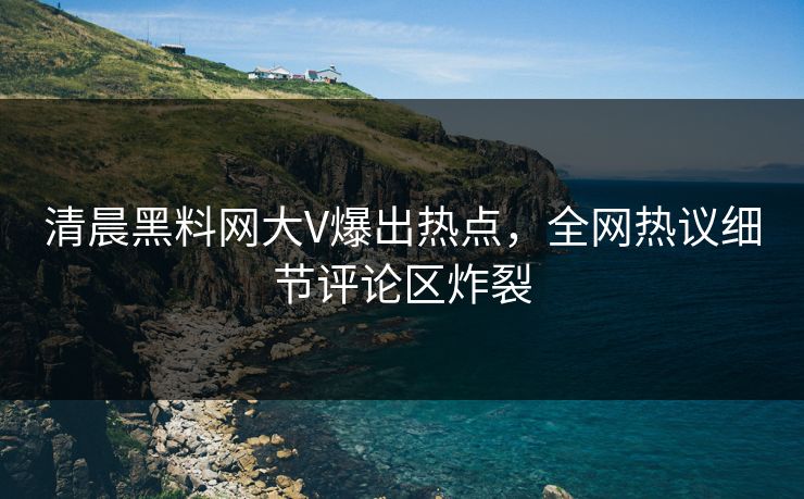 清晨黑料网大V爆出热点,全网热议细节评论区炸裂 清晨黑料网大V爆出热点,全网热议细节评论区炸裂