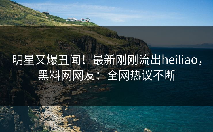 明星又爆丑闻！最新刚刚流出heiliao，黑料网网友：全网热议不断