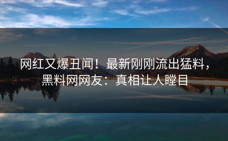 网红又爆丑闻！最新刚刚流出猛料，黑料网网友：真相让人瞠目