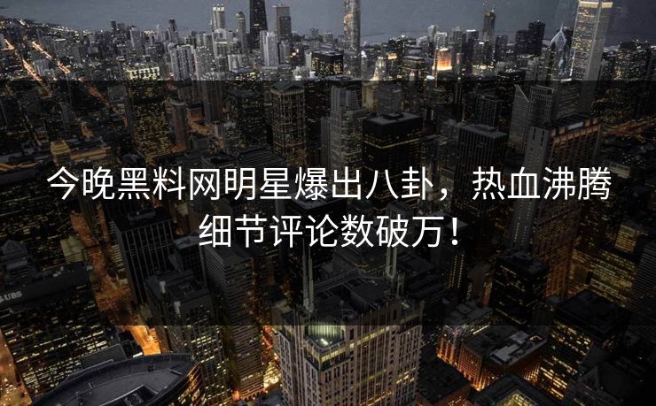 今晚黑料网明星爆出八卦，热血沸腾细节评论数破万！