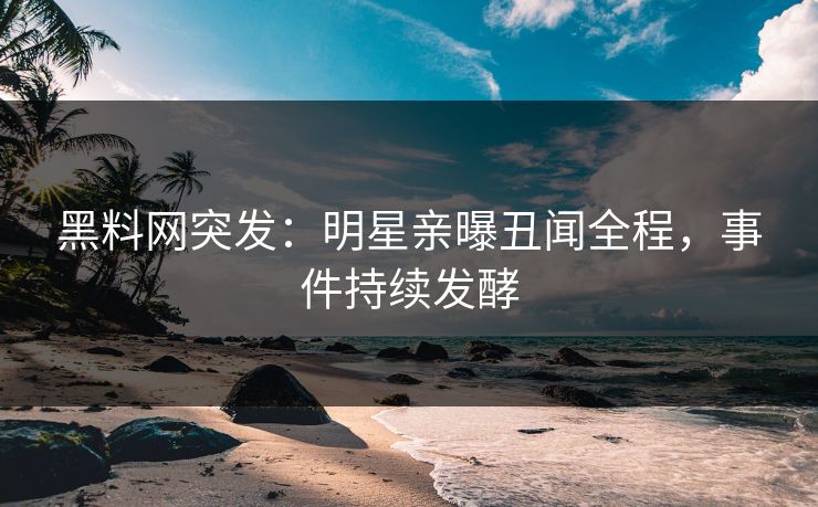 黑料网突发：明星亲曝丑闻全程，事件持续发酵