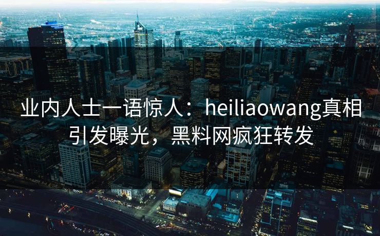 业内人士一语惊人：heiliaowang真相引发曝光，黑料网疯狂转发