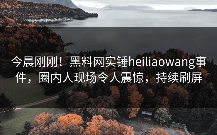 今晨刚刚!黑料网实锤heiliaowang事件,圈内人现场令人震惊,持续刷屏 今晨刚刚!黑料网实锤heiliaowang事件,圈内人现场令人震惊,持续刷屏
