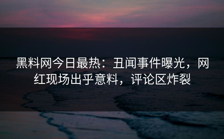 黑料网今日最热:丑闻事件曝光,网红现场出乎意料,评论区炸裂 黑料网今日最热:丑闻事件曝光,网红现场出乎意料,评论区炸裂