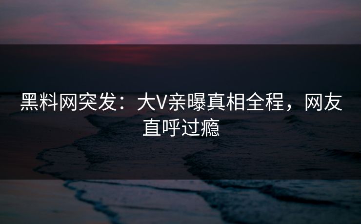 黑料网突发:大V亲曝真相全程,网友直呼过瘾 黑料网突发:大V亲曝真相全程,网友直呼过瘾