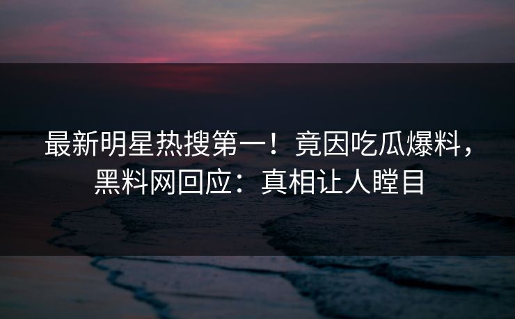 最新明星热搜第一！竟因吃瓜爆料，黑料网回应：真相让人瞠目