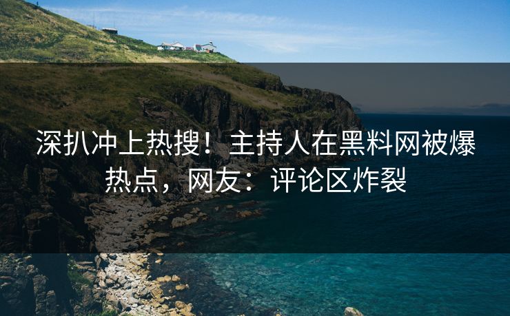 深扒冲上热搜！主持人在黑料网被爆热点，网友：评论区炸裂