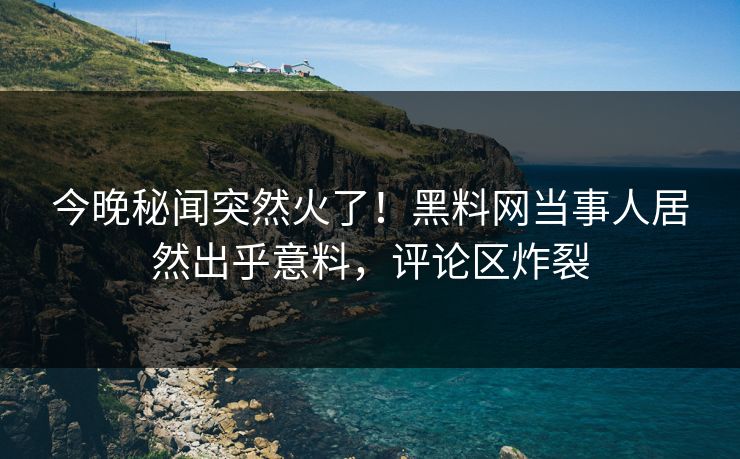 今晚秘闻突然火了！黑料网当事人居然出乎意料，评论区炸裂