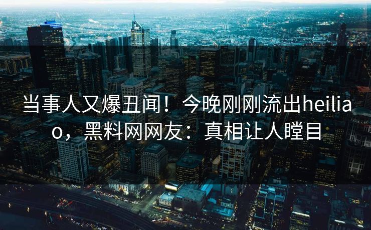 当事人又爆丑闻！今晚刚刚流出heiliao，黑料网网友：真相让人瞠目