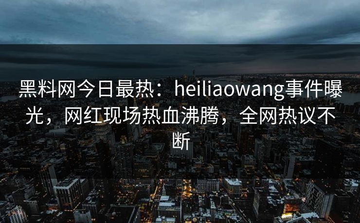 黑料网今日最热：heiliaowang事件曝光，网红现场热血沸腾，全网热议不断
