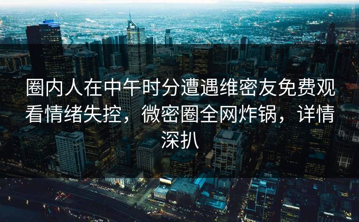 圈内人在中午时分遭遇维密友免费观看情绪失控，微密圈全网炸锅，详情深扒