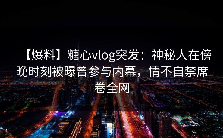 【爆料】糖心vlog突发:神秘人在傍晚时刻被曝曾参与内幕,情不自禁席卷全网 【爆料】糖心vlog突发:神秘人在傍晚时刻被曝曾参与内幕,情不自禁席卷全网