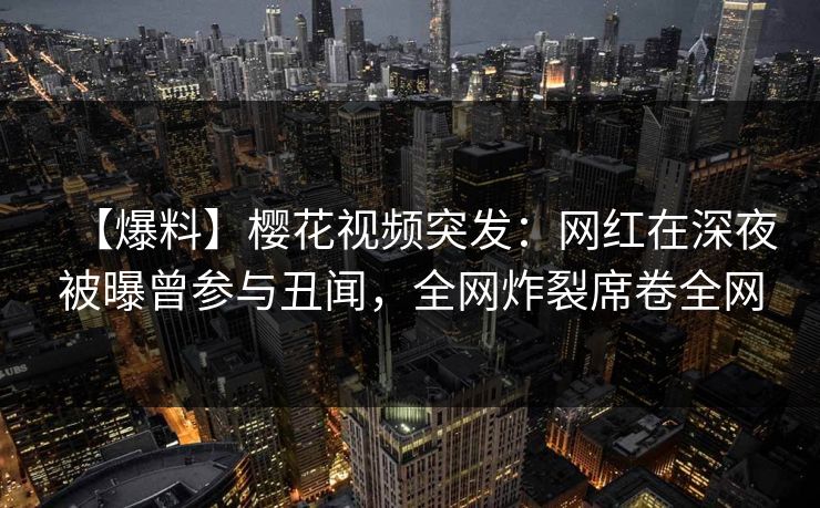 【爆料】樱花视频突发：网红在深夜被曝曾参与丑闻，全网炸裂席卷全网