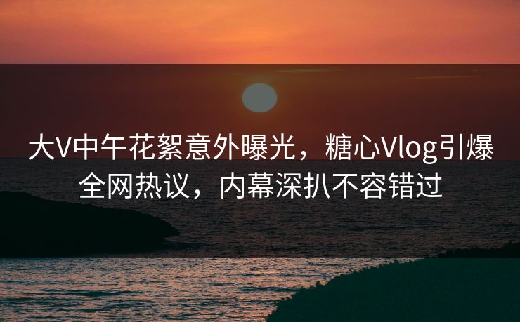 大V中午花絮意外曝光，糖心Vlog引爆全网热议，内幕深扒不容错过