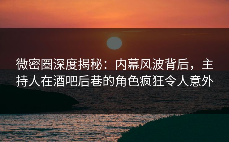 微密圈深度揭秘：内幕风波背后，主持人在酒吧后巷的角色疯狂令人意外
