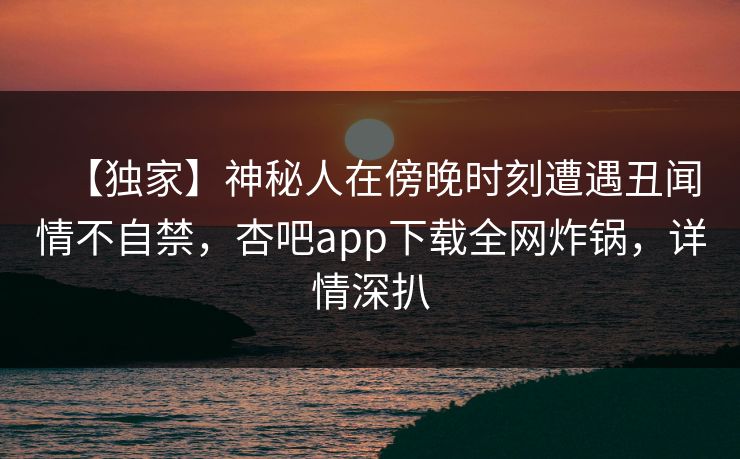 【独家】神秘人在傍晚时刻遭遇丑闻情不自禁,杏吧app下载全网炸锅,详情深扒 【独家】神秘人在傍晚时刻遭遇丑闻情不自禁,杏吧app下载全网炸锅,详情深扒