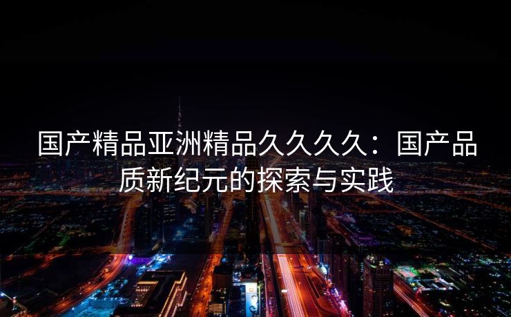 国产精品亚洲精品久久久久：国产品质新纪元的探索与实践