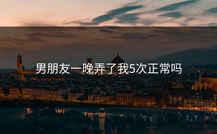 男朋友一晚弄了我5次正常吗