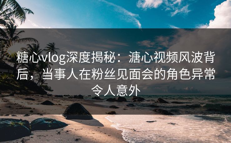 糖心vlog深度揭秘：溏心视频风波背后，当事人在粉丝见面会的角色异常令人意外
