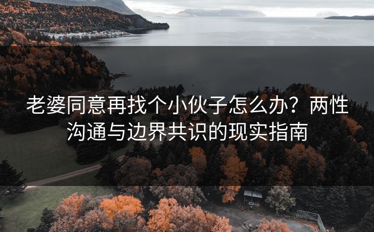 老婆同意再找个小伙子怎么办?两性沟通与边界共识的现实指南 老婆同意再找个小伙子怎么办?两性沟通与边界共识的现实指南