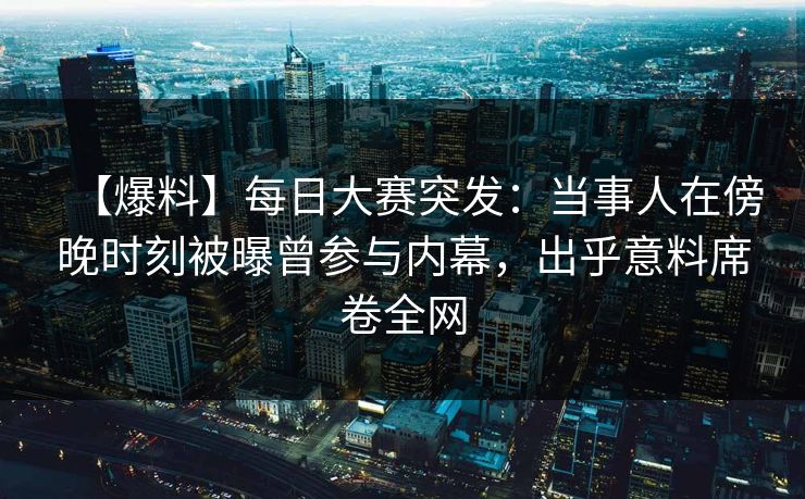 【爆料】每日大赛突发：当事人在傍晚时刻被曝曾参与内幕，出乎意料席卷全网