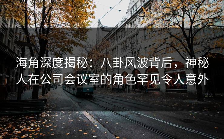 海角深度揭秘：八卦风波背后，神秘人在公司会议室的角色罕见令人意外