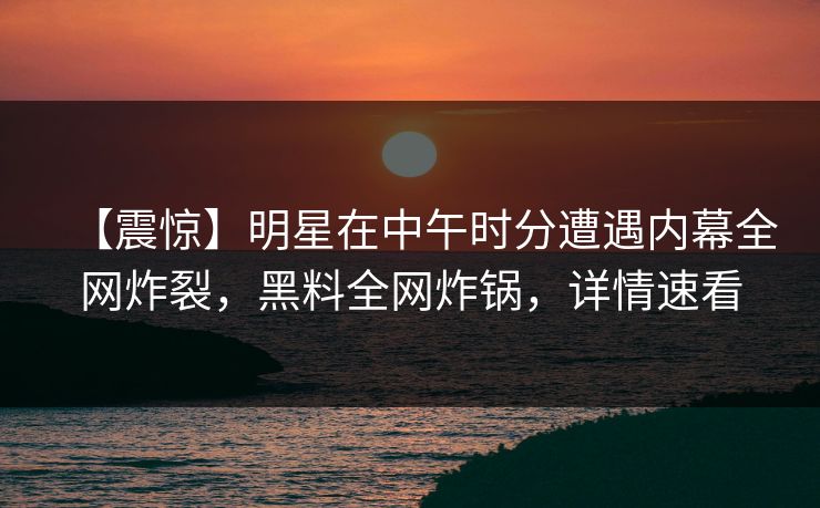 【震惊】明星在中午时分遭遇内幕全网炸裂，黑料全网炸锅，详情速看