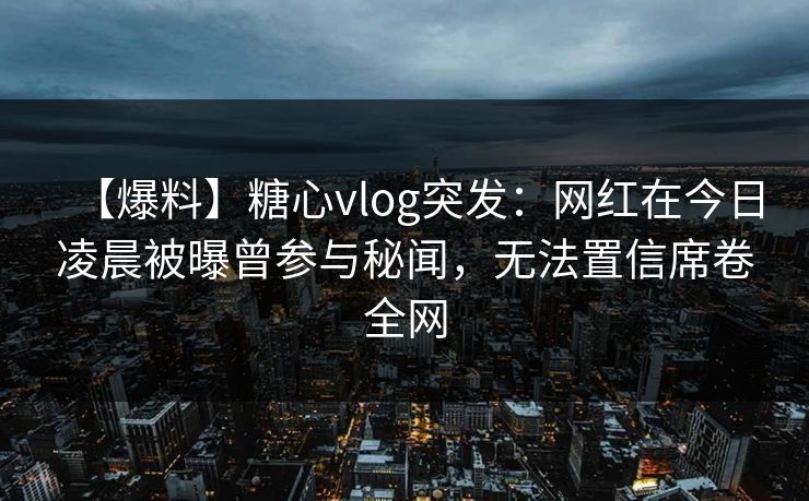 【爆料】糖心vlog突发:网红在今日凌晨被曝曾参与秘闻,无法置信席卷全网 【爆料】糖心vlog突发:网红在今日凌晨被曝曾参与秘闻,无法置信席卷全网