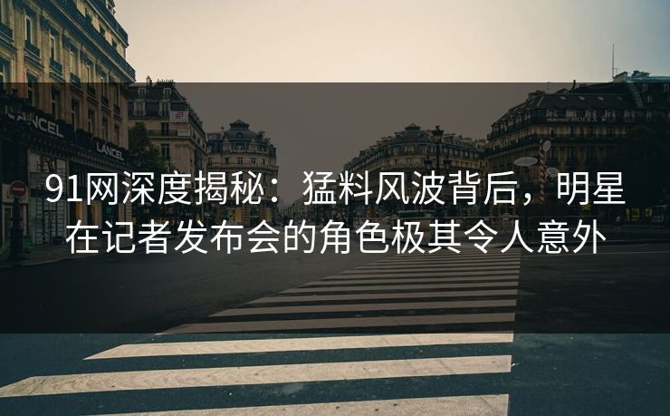 91网深度揭秘：猛料风波背后，明星在记者发布会的角色极其令人意外